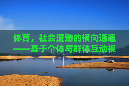 体育,社会流动的横向通道——基于个体与群体互动视角的探讨,体育,社会流动的横向通道——个体与群体互动视角 体育,社会流动的横向通道——基于个体与群体互动视角的探讨,体育,社会流动的横向通道——个体与群体互动视角