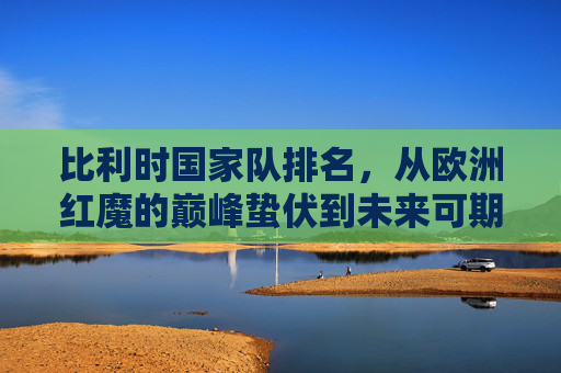 比利时国家队排名,从欧洲红魔的巅峰蛰伏到未来可期的复兴之路 比利时国家队排名,从欧洲红魔的巅峰蛰伏到未来可期的复兴之路