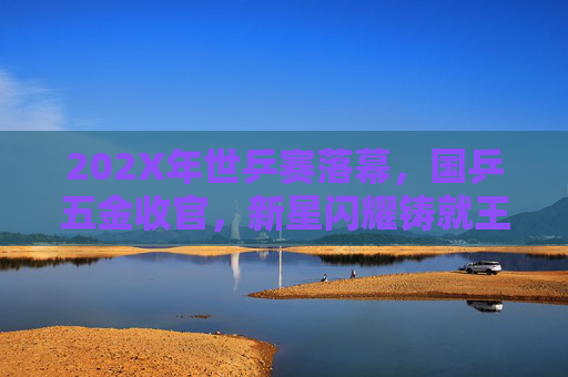 202X年世乒赛落幕,国乒五金收官,新星闪耀铸就王朝新篇 202X年世乒赛落幕,国乒五金收官,新星闪耀铸就王朝新篇