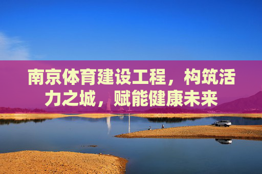 南京体育建设工程,构筑活力之城,赋能健康未来 南京体育建设工程,构筑活力之城,赋能健康未来