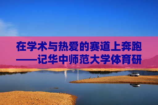 在学术与热爱的赛道上奔跑——记华中师范大学体育研究生的青春答卷 在学术与热爱的赛道上奔跑——记华中师范大学体育研究生的青春答卷