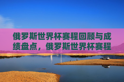 俄罗斯世界杯赛程回顾与成绩盘点,俄罗斯世界杯赛程回顾与成绩盘点 俄罗斯世界杯赛程回顾与成绩盘点,俄罗斯世界杯赛程回顾与成绩盘点