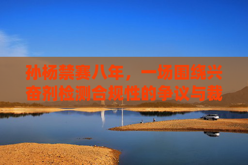 孙杨禁赛八年,一场围绕兴奋剂检测合规性的争议与裁决 孙杨禁赛八年,一场围绕兴奋剂检测合规性的争议与裁决
