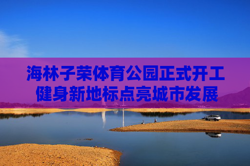 海林子荣体育公园正式开工 健身新地标点亮城市发展新活力,海林子荣体育公园开工 健身新地标点亮城市活力 海林子荣体育公园正式开工 健身新地标点亮城市发展新活力,海林子荣体育公园开工 健身新地标点亮城市活力