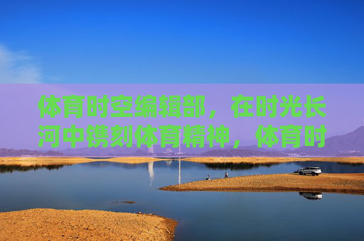 体育时空编辑部,在时光长河中镌刻体育精神,体育时空编辑部,时光长河中镌刻体育精神 体育时空编辑部,在时光长河中镌刻体育精神,体育时空编辑部,时光长河中镌刻体育精神