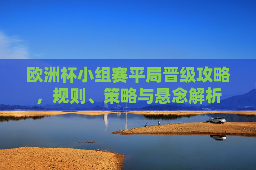 欧洲杯小组赛平局晋级攻略,规则、策略与悬念解析 欧洲杯小组赛平局晋级攻略,规则、策略与悬念解析