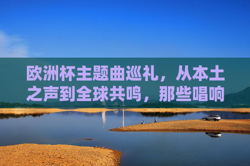 欧洲杯主题曲巡礼，从本土之声到全球共鸣，那些唱响赛场的经典歌手，欧洲杯主题曲巡礼，本土到全球的经典之声
