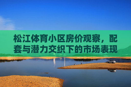 松江体育小区房价观察,配套与潜力交织下的市场表现,松江体育小区房价观察,配套与潜力交织的市场表现 松江体育小区房价观察,配套与潜力交织下的市场表现,松江体育小区房价观察,配套与潜力交织的市场表现