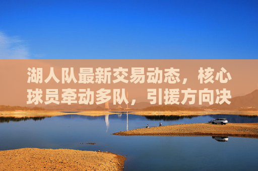 湖人队最新交易动态,核心球员牵动多队,引援方向决定未来走向,湖人队最新交易动态,核心球员牵动多队,引援方向决定未来 湖人队最新交易动态,核心球员牵动多队,引援方向决定未来走向,湖人队最新交易动态,核心球员牵动多队,引援方向决定未来