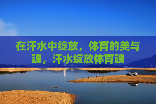 在汗水中绽放,体育的美与魂,汗水绽放体育魂 在汗水中绽放,体育的美与魂,汗水绽放体育魂