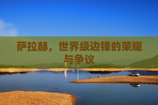 萨拉赫,世界级边锋的荣耀与争议 萨拉赫,世界级边锋的荣耀与争议