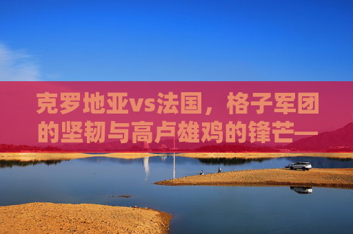克罗地亚vs法国,格子军团的坚韧与高卢雄鸡的锋芒——一场宿命般的足球对话,格子军团坚韧对决高卢雄鸡锋芒,宿命足球对话 克罗地亚vs法国,格子军团的坚韧与高卢雄鸡的锋芒——一场宿命般的足球对话,格子军团坚韧对决高卢雄鸡锋芒,宿命足球对话