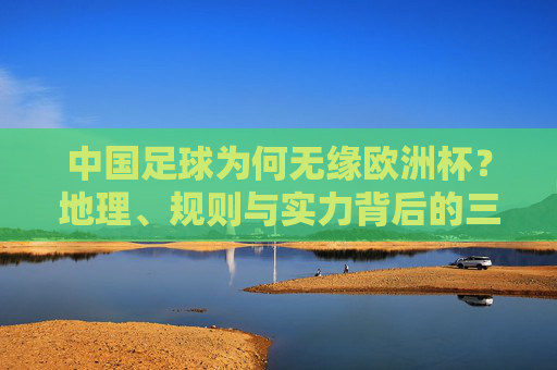 中国足球为何无缘欧洲杯?地理、规则与实力背后的三重壁垒,中国足球无缘欧洲杯,地理、规则与实力的三重壁垒 中国足球为何无缘欧洲杯?地理、规则与实力背后的三重壁垒,中国足球无缘欧洲杯,地理、规则与实力的三重壁垒