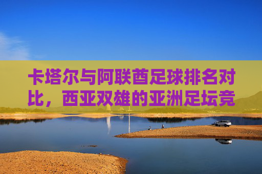 卡塔尔与阿联酋足球排名对比,西亚双雄的亚洲足坛竞技版图 卡塔尔与阿联酋足球排名对比,西亚双雄的亚洲足坛竞技版图