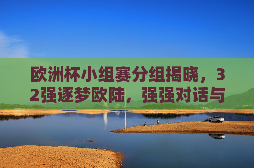欧洲杯小组赛分组揭晓,32强逐梦欧陆,强强对话与黑马悬念并存 欧洲杯小组赛分组揭晓,32强逐梦欧陆,强强对话与黑马悬念并存