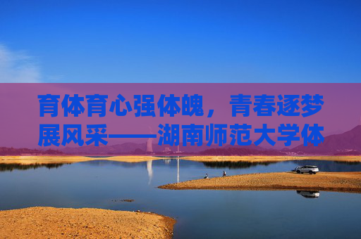 育体育心强体魄,青春逐梦展风采——湖南师范大学体育部的使命与担当 育体育心强体魄,青春逐梦展风采——湖南师范大学体育部的使命与担当