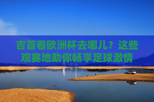 吉首看欧洲杯去哪儿?这些观赛地助你畅享足球激情 吉首看欧洲杯去哪儿?这些观赛地助你畅享足球激情