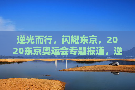 逆光而行,闪耀东京,2020东京奥运会专题报道,逆光而行,闪耀东京,2020东京奥运会专题 逆光而行,闪耀东京,2020东京奥运会专题报道,逆光而行,闪耀东京,2020东京奥运会专题