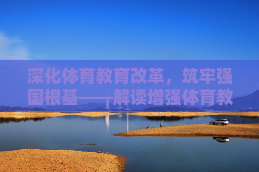 深化体育教育改革,筑牢强国根基——解读增强体育教育文件的时代意义与实施路径 深化体育教育改革,筑牢强国根基——解读增强体育教育文件的时代意义与实施路径