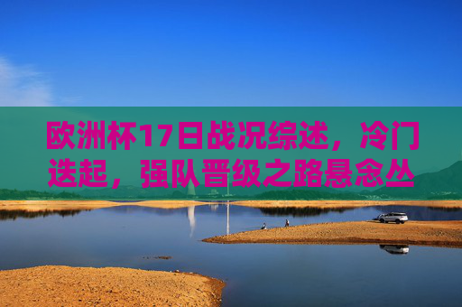 欧洲杯17日战况综述,冷门迭起,强队晋级之路悬念丛生,欧洲杯17日综述,冷门迭起,强队晋级悬念丛生 欧洲杯17日战况综述,冷门迭起,强队晋级之路悬念丛生,欧洲杯17日综述,冷门迭起,强队晋级悬念丛生