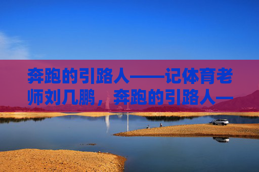 奔跑的引路人——记体育老师刘几鹏,奔跑的引路人——记体育老师刘几鹏 奔跑的引路人——记体育老师刘几鹏,奔跑的引路人——记体育老师刘几鹏