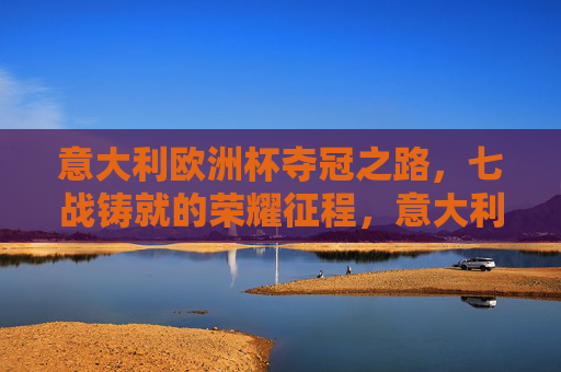 意大利欧洲杯夺冠之路，七战铸就的荣耀征程，意大利七战铸就欧洲杯荣耀征程