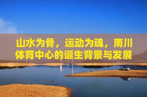 山水为骨,运动为魂,南川体育中心的诞生背景与发展初心,山水铸骨,运动铸魂,南川体育中心的诞生背景与发展初心 山水为骨,运动为魂,南川体育中心的诞生背景与发展初心,山水铸骨,运动铸魂,南川体育中心的诞生背景与发展初心