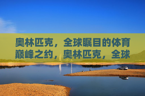 奥林匹克,全球瞩目的体育巅峰之约,奥林匹克,全球巅峰之约 奥林匹克,全球瞩目的体育巅峰之约,奥林匹克,全球巅峰之约