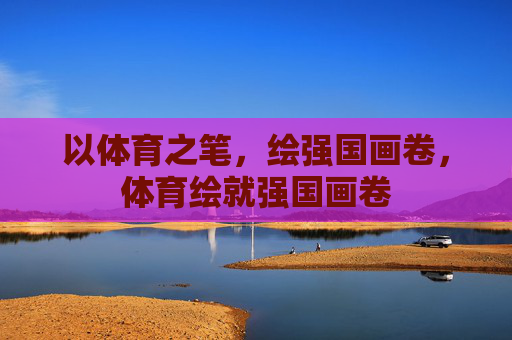 以体育之笔,绘强国画卷,体育绘就强国画卷 以体育之笔,绘强国画卷,体育绘就强国画卷