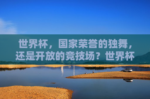 世界杯，国家荣誉的独舞，还是开放的竞技场？世界杯，国家荣誉的独舞，还是开放的竞技场？