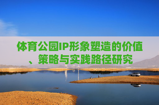 体育公园IP形象塑造的价值、策略与实践路径研究 体育公园IP形象塑造的价值、策略与实践路径研究