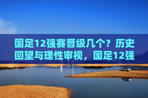 国足12强赛晋级几个?历史回望与理性审视,国足12强赛晋级次数,历史回望与理性审视 国足12强赛晋级几个?历史回望与理性审视,国足12强赛晋级次数,历史回望与理性审视