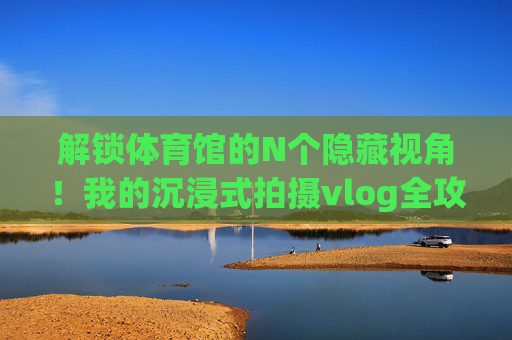 解锁体育馆的N个隐藏视角!我的沉浸式拍摄vlog全攻略,解锁体育馆N个隐藏视角,沉浸式拍摄vlog全攻略 解锁体育馆的N个隐藏视角!我的沉浸式拍摄vlog全攻略,解锁体育馆N个隐藏视角,沉浸式拍摄vlog全攻略