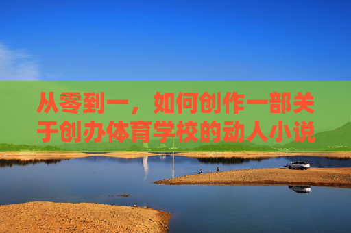 从零到一,如何创作一部关于创办体育学校的动人小说?从零到一,创办体育学校的动人故事 从零到一,如何创作一部关于创办体育学校的动人小说?从零到一,创办体育学校的动人故事