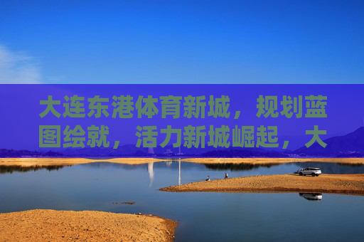 大连东港体育新城,规划蓝图绘就,活力新城崛起,大连东港体育新城,蓝图绘就,活力崛起 大连东港体育新城,规划蓝图绘就,活力新城崛起,大连东港体育新城,蓝图绘就,活力崛起