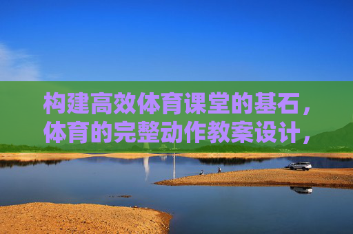 构建高效体育课堂的基石,体育的完整动作教案设计,高效体育课堂的基石,体育完整动作教案设计 构建高效体育课堂的基石,体育的完整动作教案设计,高效体育课堂的基石,体育完整动作教案设计