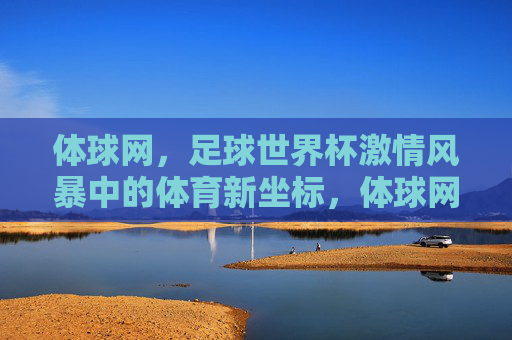 体球网,足球世界杯激情风暴中的体育新坐标,体球网,足球世界杯激情风暴中的体育新坐标 体球网,足球世界杯激情风暴中的体育新坐标,体球网,足球世界杯激情风暴中的体育新坐标
