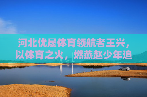 河北优晟体育领航者王兴,以体育之火,燃燕赵少年追梦路,领航者王兴,以体育之火燃燕赵少年追梦路 河北优晟体育领航者王兴,以体育之火,燃燕赵少年追梦路,领航者王兴,以体育之火燃燕赵少年追梦路