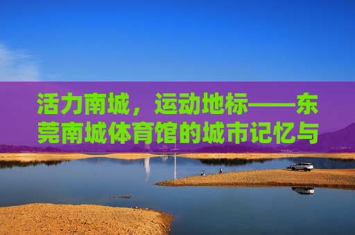 活力南城,运动地标——东莞南城体育馆的城市记忆与体育脉搏,东莞南城体育馆,活力地标与城市体育脉搏 活力南城,运动地标——东莞南城体育馆的城市记忆与体育脉搏,东莞南城体育馆,活力地标与城市体育脉搏