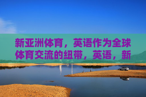 新亚洲体育,英语作为全球体育交流的纽带,英语,新亚洲体育全球交流的纽带 新亚洲体育,英语作为全球体育交流的纽带,英语,新亚洲体育全球交流的纽带