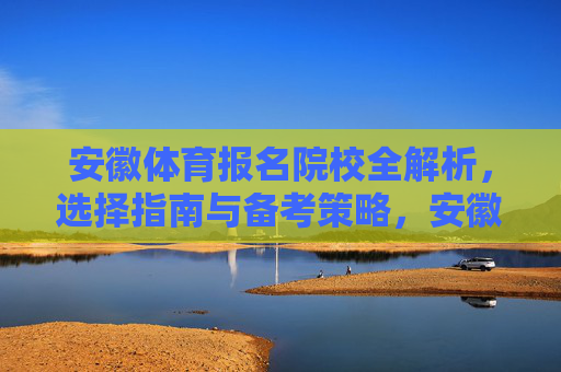 安徽体育报名院校全解析,选择指南与备考策略,安徽体育报名院校选择与备考全攻略 安徽体育报名院校全解析,选择指南与备考策略,安徽体育报名院校选择与备考全攻略