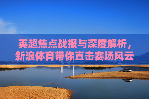 英超焦点战报与深度解析，新浪体育带你直击赛场风云，英超焦点战报，新浪体育深度解析赛场风云