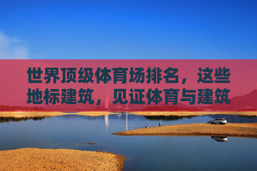 世界顶级体育场排名,这些地标建筑,见证体育与建筑的巅峰融合,世界顶级体育场,体育与建筑的巅峰地标 世界顶级体育场排名,这些地标建筑,见证体育与建筑的巅峰融合,世界顶级体育场,体育与建筑的巅峰地标