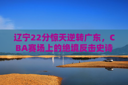 辽宁22分惊天逆转广东,CBA赛场上的绝境反击史诗,辽宁22分惊天逆转广东!CBA绝境反击史诗 辽宁22分惊天逆转广东,CBA赛场上的绝境反击史诗,辽宁22分惊天逆转广东!CBA绝境反击史诗