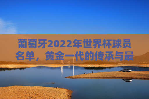 葡萄牙2022年世界杯球员名单,黄金一代的传承与最后一舞的荣光,葡萄牙2022世界杯,黄金一代传承与最后一舞的荣光 葡萄牙2022年世界杯球员名单,黄金一代的传承与最后一舞的荣光,葡萄牙2022世界杯,黄金一代传承与最后一舞的荣光