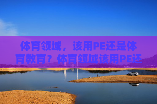体育领域，该用PE还是体育教育？体育领域该用PE还是体育教育？