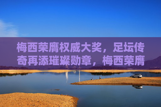 梅西荣膺权威大奖,足坛传奇再添璀璨勋章,梅西荣膺权威大奖,足坛传奇再添璀璨勋章 梅西荣膺权威大奖,足坛传奇再添璀璨勋章,梅西荣膺权威大奖,足坛传奇再添璀璨勋章
