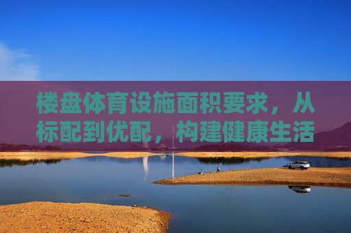 楼盘体育设施面积要求，从标配到优配，构建健康生活新空间，楼盘体育设施面积，标配到优配，构建健康生活新空间