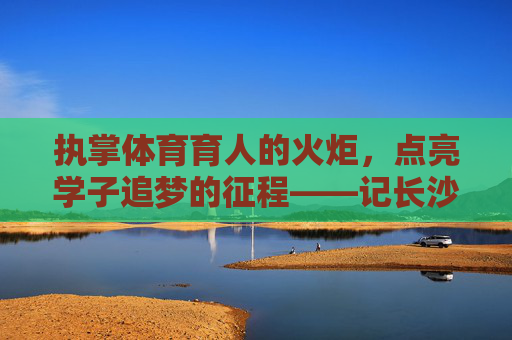 执掌体育育人的火炬,点亮学子追梦的征程——记长沙体育学校校长李明,执掌体育育人火炬 点亮学子追梦征程——记长沙体育学校校长李明 执掌体育育人的火炬,点亮学子追梦的征程——记长沙体育学校校长李明,执掌体育育人火炬 点亮学子追梦征程——记长沙体育学校校长李明