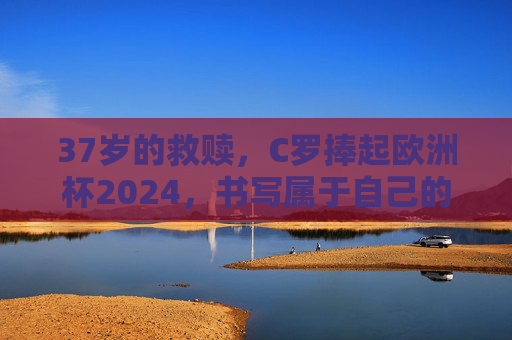 37岁的救赎,C罗捧起欧洲杯2024,书写属于自己的史诗,C罗37岁救赎,捧起欧洲杯2024书写史诗 37岁的救赎,C罗捧起欧洲杯2024,书写属于自己的史诗,C罗37岁救赎,捧起欧洲杯2024书写史诗